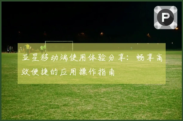 亚星移动端使用体验分享：畅享高效便捷的应用操作指南