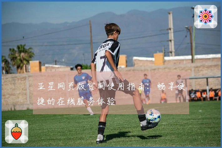 亚星网页版官网使用指南：畅享便捷的在线服务体验