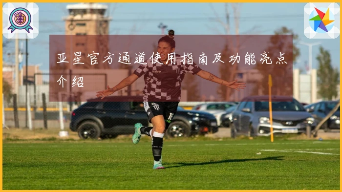 亚星官方通道使用指南及功能亮点介绍