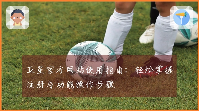 亚星官方网站使用指南：轻松掌握注册与功能操作步骤