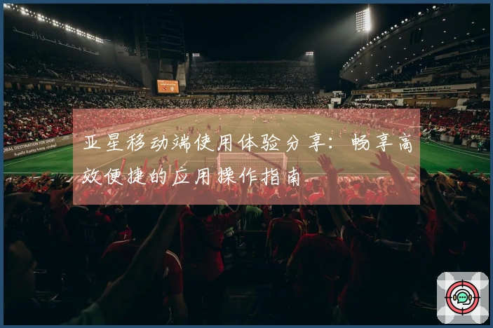 亚星移动端使用体验分享：畅享高效便捷的应用操作指南