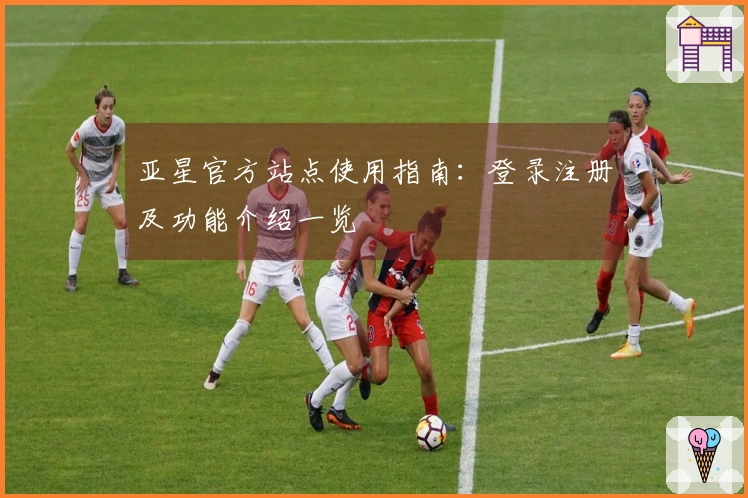 亚星官方站点使用指南：登录注册及功能介绍一览