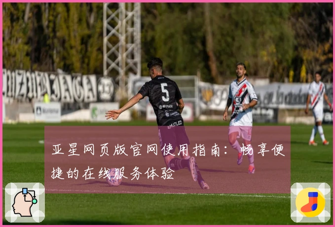 亚星网页版官网使用指南：畅享便捷的在线服务体验